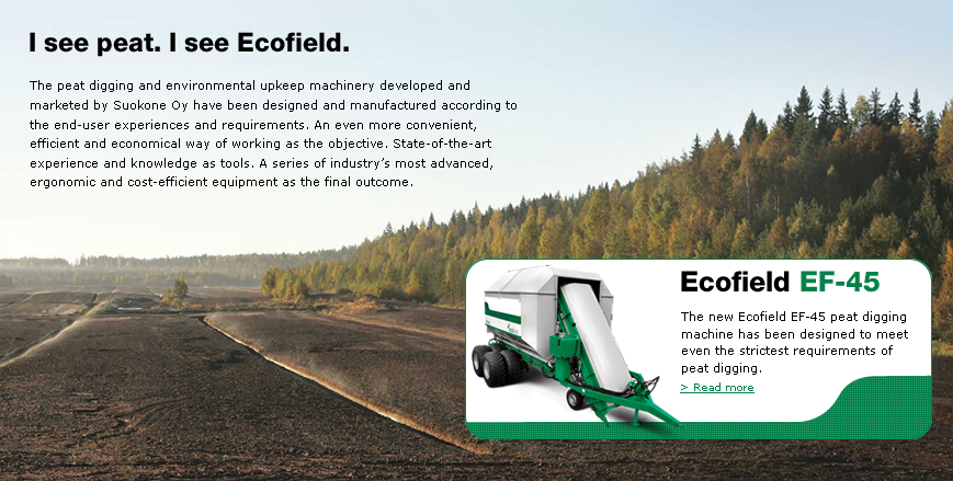 The peat digging and environmental upkeep machinery developed and marketed by Ecofield have been designed and manufactured according to the end-user experiences and requirements. An even more convenient, efficient and economical way of working as the objective. State-of-the-art experience and knowledge as tools. A series of industry’s most advanced, ergonomic and cost-efficient equipment as the final outcome.